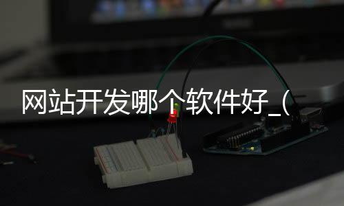 网站开发哪个软件好_(网站开发用什么软件编程)