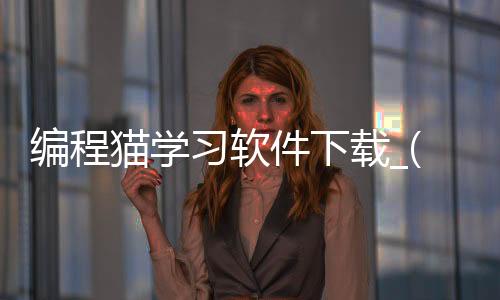 编程猫学习软件下载_(编程猫官网下载安装到手机)