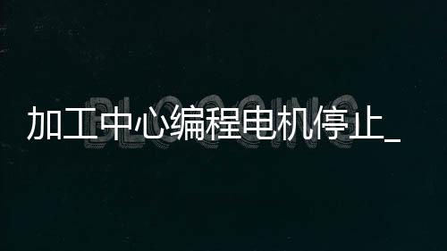 加工中心编程电机停止_(加工中心暂停几秒怎么编程)