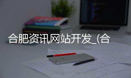 合肥资讯网站开发_(合肥资讯网站开发招聘信息)