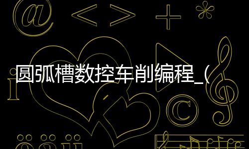 圆弧槽数控车削编程_(数控车圆弧槽编程实例)