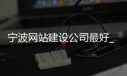 宁波网站建设公司最好_(宁波做网站的公司哪家好)
