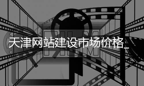 天津网站建设市场价格_(天津网站建设哪家公司好)