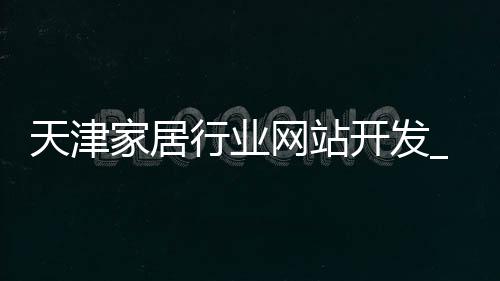 天津家居行业网站开发_(天津家居行业网站开发招聘)