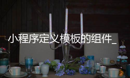 小程序定义模板的组件_(小程序自定义模块怎么应用)