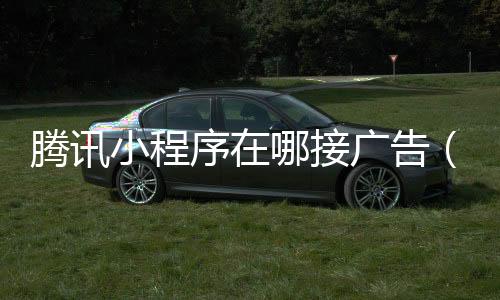 腾讯小程序在哪接广告(小程序的广告在哪里接)